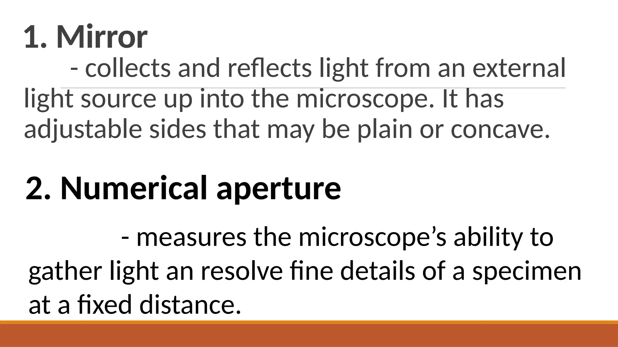 1. Mirror
- collects and reflects light from an external
light source up into the microscope. It has
adjustable sides that may be plain or concave.
2. Numerical aperture
- measures the microscope’s ability to
gather light an resolve fine details of a specimen
at a fixed distance.
 