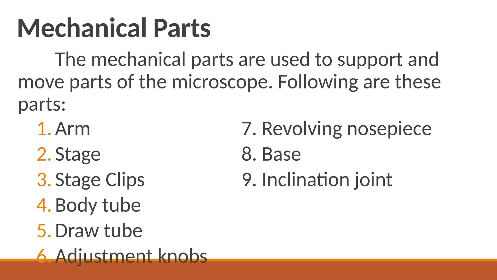 Mechanical Parts
The mechanical parts are used to support and
move parts of the microscope. Following are these
parts:
1.Arm 7. Revolving nosepiece
2.Stage 8. Base
3.Stage Clips 9. Inclination joint
4.Body tube
5.Draw tube
6.Adjustment knobs
 