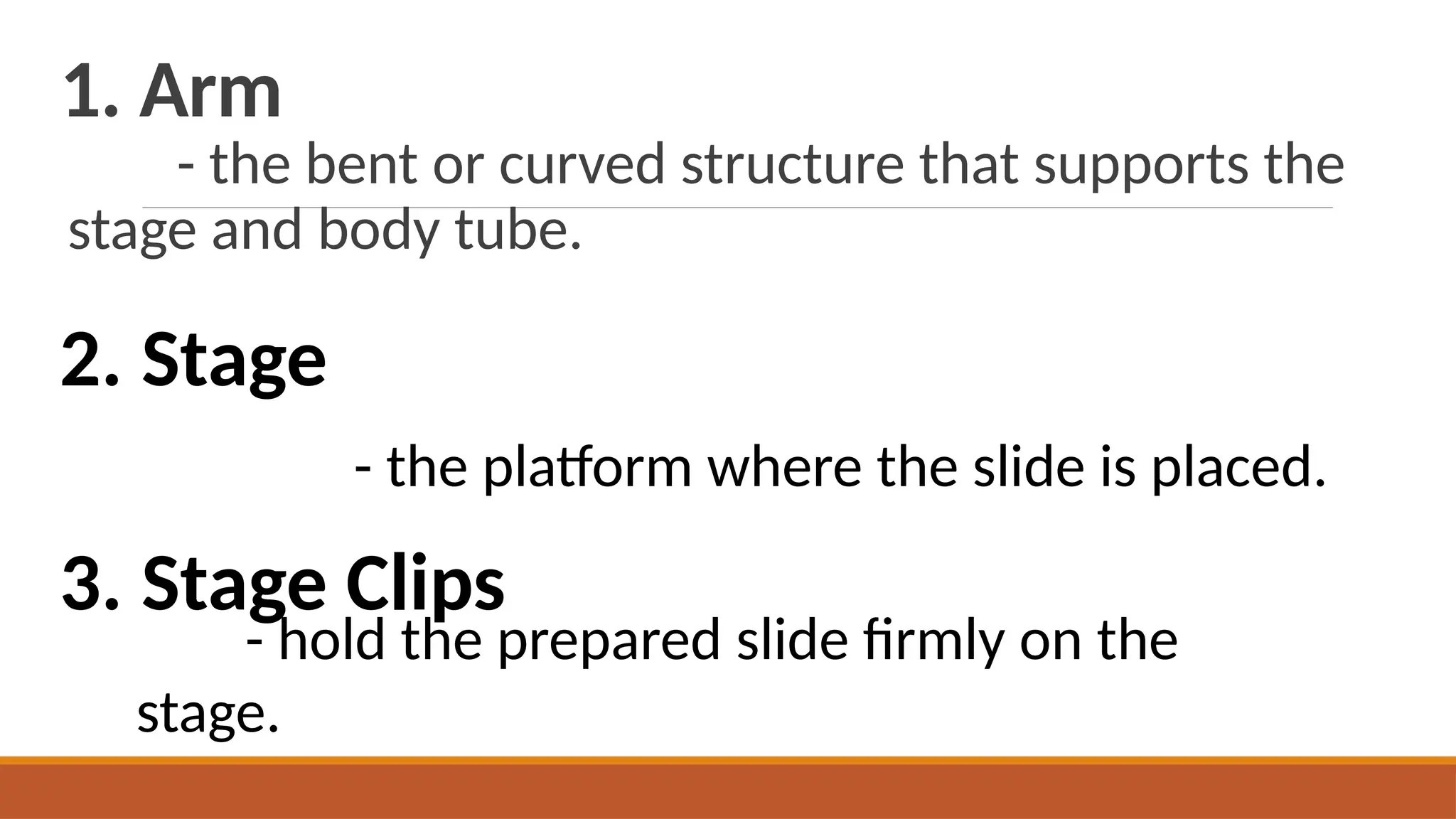1. Arm
- the bent or curved structure that supports the
stage and body tube.
2. Stage
- the platform where the slide is placed.
3. Stage Clips
- hold the prepared slide firmly on the
stage.
 
