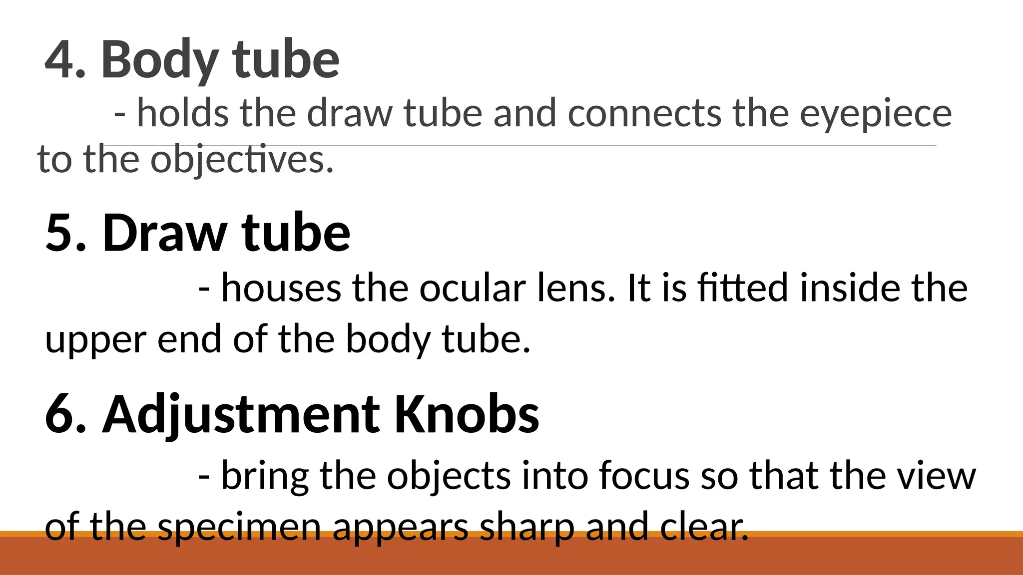4. Body tube
- holds the draw tube and connects the eyepiece
to the objectives.
5. Draw tube
- houses the ocular lens. It is fitted inside the
upper end of the body tube.
6. Adjustment Knobs
- bring the objects into focus so that the view
of the specimen appears sharp and clear.
 