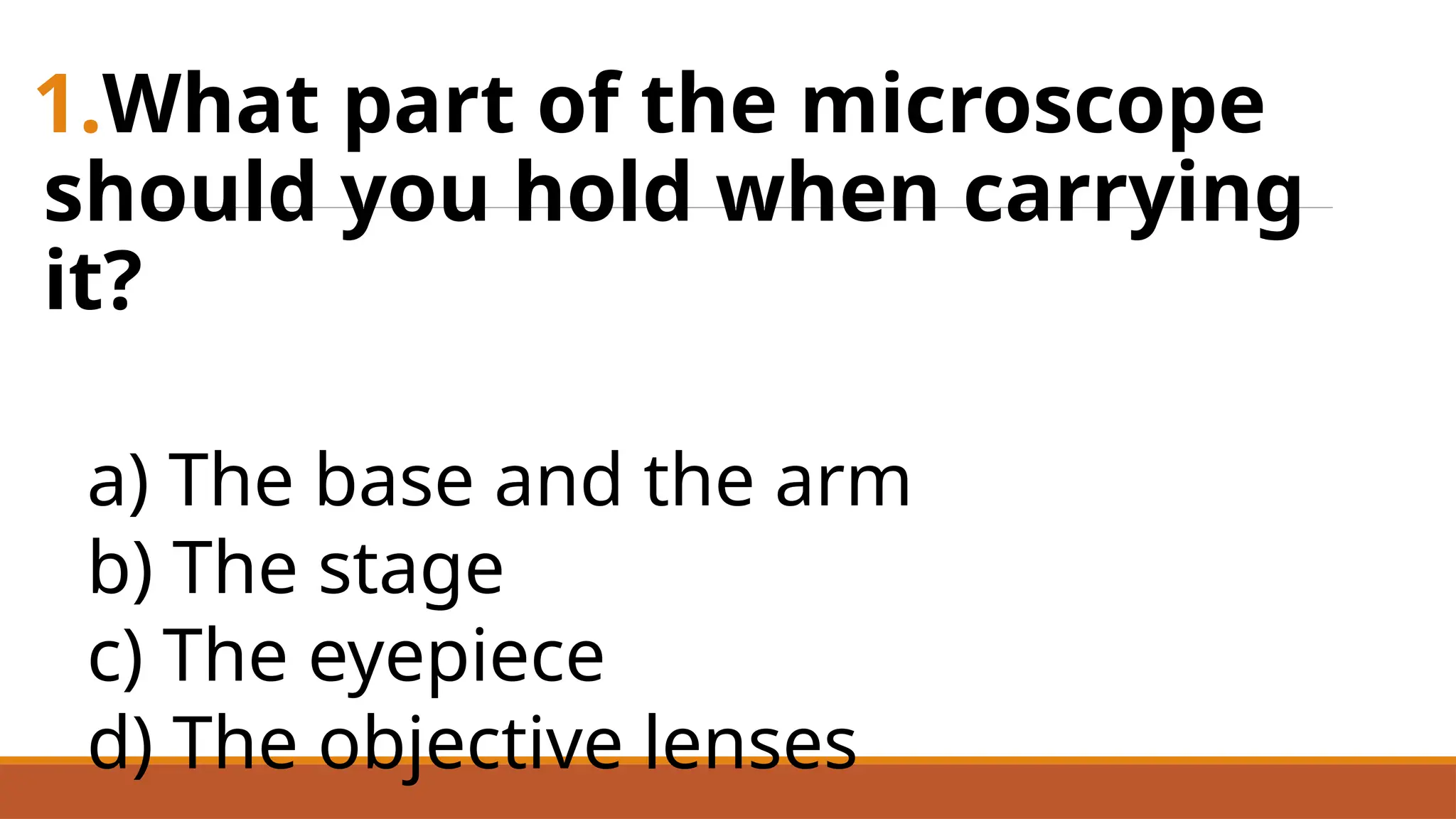 1.What part of the microscope
should you hold when carrying
it?
a) The base and the arm
b) The stage
c) The eyepiece
d) The objective lenses
 