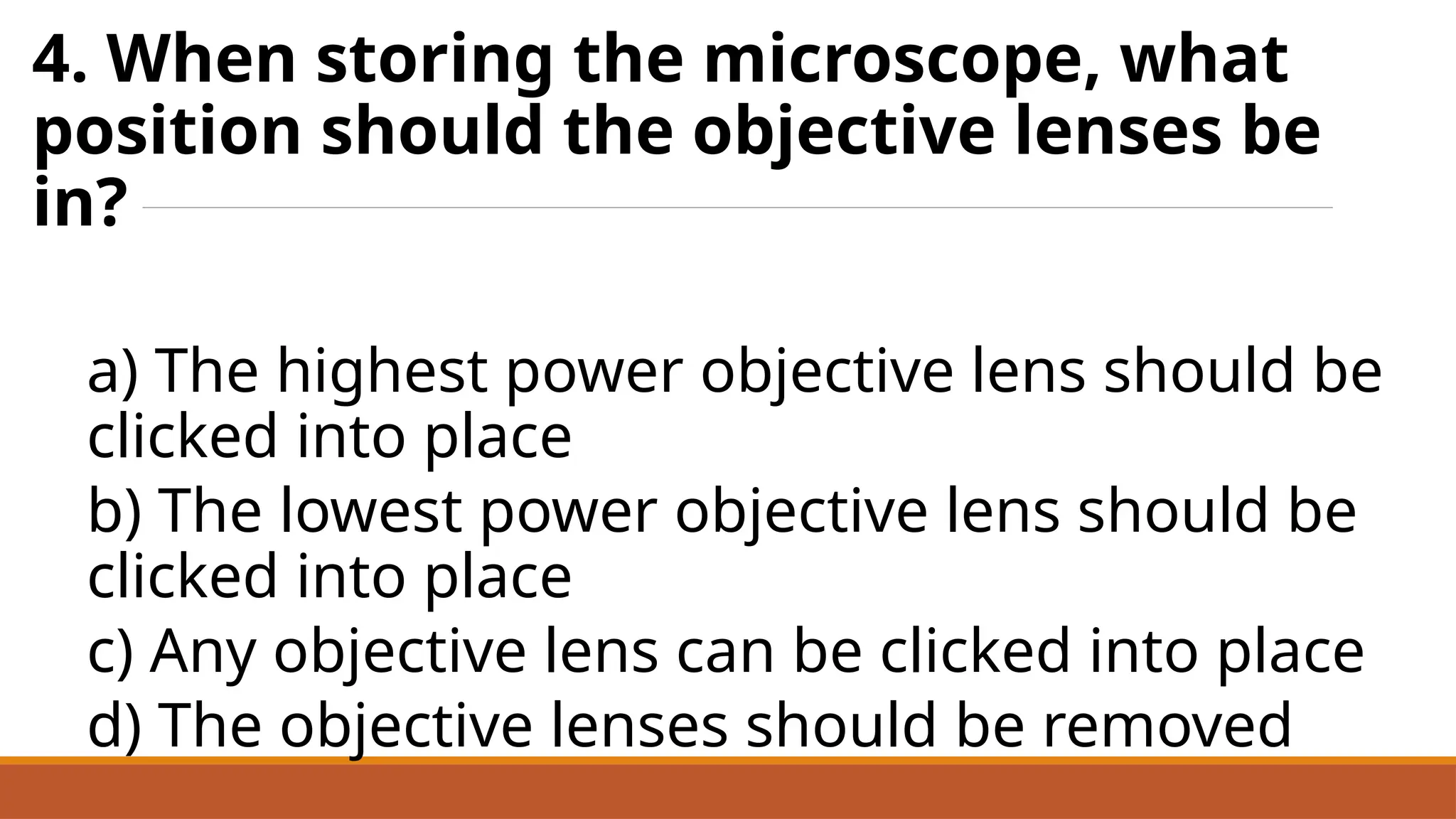 4. When storing the microscope, what
position should the objective lenses be
in?
a) The highest power objective lens should be
clicked into place
b) The lowest power objective lens should be
clicked into place
c) Any objective lens can be clicked into place
d) The objective lenses should be removed
 