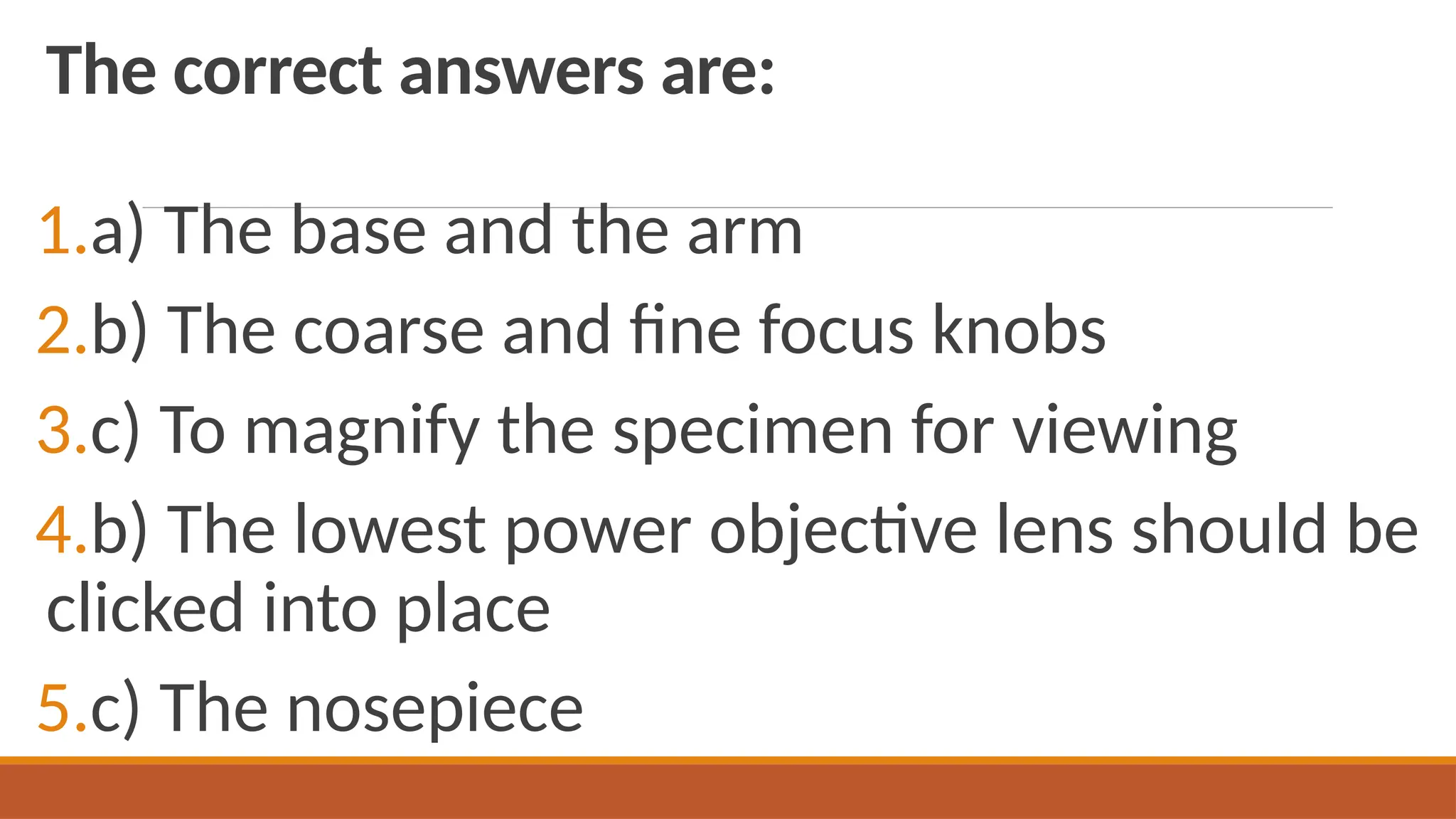 The correct answers are:
1.a) The base and the arm
2.b) The coarse and fine focus knobs
3.c) To magnify the specimen for viewing
4.b) The lowest power objective lens should be
clicked into place
5.c) The nosepiece
 