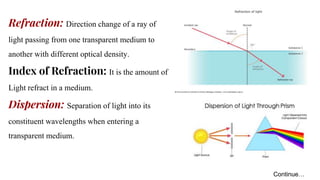 Refraction: Direction change of a ray of
light passing from one transparent medium to
another with different optical density.
Index of Refraction: It is the amount of
Light refract in a medium.
Dispersion: Separation of light into its
constituent wavelengths when entering a
transparent medium.
Continue…
 