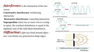 Interference is the interaction of the two
waves.
Constructive interference=reinforcing
interaction.
Destructive interference=canceling interaction.
Superposition when two or more waves overlap
in space, the resultant disturbance is equal to the
algebraic sum of the individual disturbances..
Diffraction:Light rays bend around edges -
new wavefronts are generated at sharp edges.
Continue…
 