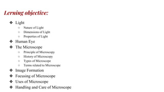 Lerning objective:
❖ Light
○ Nature of Light
○ Dimensions of Light
○ Properties of Light
❖ Human Eye
❖ The Microscope
○ Principle of Microscopy
○ History of Microscopy
○ Types of Microscope
○ Terms related to Microscope
❖ Image Formation
❖ Focusing of Microscope
❖ Uses of Microscope
❖ Handling and Care of Microscope
 