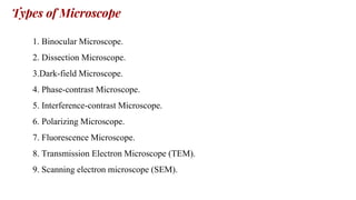 Types of Microscope
1. Binocular Microscope.
2. Dissection Microscope.
3.Dark-field Microscope.
4. Phase-contrast Microscope.
5. Interference-contrast Microscope.
6. Polarizing Microscope.
7. Fluorescence Microscope.
8. Transmission Electron Microscope (TEM).
9. Scanning electron microscope (SEM).
 
