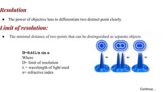 Resolution
● The power of objective lens to differentiate two distinct point clearly.
Limit of resolution:
● The minimal distance of two points that can be distinguished as separate objects.
D=0.61λ/n sin α
Where
D= limit of resolution
λ = wavelength of light used
n= refractive index
Continue…
 
