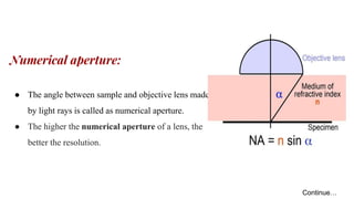Numerical aperture:
● The angle between sample and objective lens made
by light rays is called as numerical aperture.
● The higher the numerical aperture of a lens, the
better the resolution.
Continue…
 