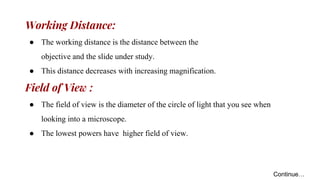 Working Distance:
● The working distance is the distance between the
objective and the slide under study.
● This distance decreases with increasing magnification.
Field of View :
● The field of view is the diameter of the circle of light that you see when
looking into a microscope.
● The lowest powers have higher field of view.
Continue…
 