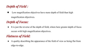 Depth of Field :
● Low magnification objectives have more depth of field than high
magnification objectives.
Depth of Focus:
● It is just the reverse of the depth of field, where here greater depth of focus
occurs with high magnification objectives.
Flatness of Field:
● A quality describing the appearance of the field of view as being flat from
edge-to-edge.
 