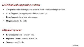 1.Mechanical supporting system:
• Nosepiece:Holds the objective lenses,Rotates to enable magnification.
• Arm:Supports the upper parts of the microscope.
• Base:Supports the whole microscope.
• Stage:Supports the slide
2.Optical system:
● Eyepiece(ocular): - usually 10x.
● Objective Lenses: usually 10x-100x
● Scanner: usually 4x
Continue…
 