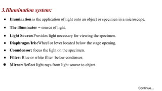 3.Illumination system:
● Illumination is the application of light onto an object or specimen in a microscope.
● The illuminator = source of light.
● Light Source:Provides light necessary for viewing the specimen.
● Diaphragm/Iris:Wheel or lever located below the stage opening.
● Conndensor: focus the light on the specimen.
● Filter: Blue or white filter below condensor.
● Mirror:Reflect light rays from light source to object.
Continue…
 