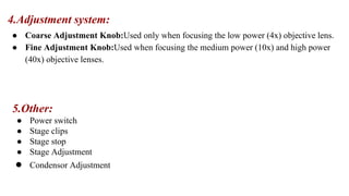 4.Adjustment system:
● Coarse Adjustment Knob:Used only when focusing the low power (4x) objective lens.
● Fine Adjustment Knob:Used when focusing the medium power (10x) and high power
(40x) objective lenses.
5.Other:
● Power switch
● Stage clips
● Stage stop
● Stage Adjustment
● Condensor Adjustment
 