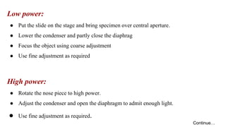 Low power:
● Put the slide on the stage and bring specimen over central aperture.
● Lower the condenser and partly close the diaphrag
● Focus the object using coarse adjustment
● Use fine adjustment as required
High power:
● Rotate the nose piece to high power.
● Adjust the condenser and open the diaphragm to admit enough light.
● Use fine adjustment as required.
Continue…
 
