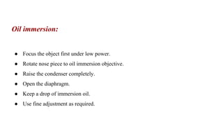 Oil immersion:
● Focus the object first under low power.
● Rotate nose piece to oil immersion objective.
● Raise the condenser completely.
● Open the diaphragm.
● Keep a drop of immersion oil.
● Use fine adjustment as required.
 