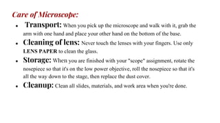 Care of Microscope:
● Transport: When you pick up the microscope and walk with it, grab the
arm with one hand and place your other hand on the bottom of the base.
● Cleaning of lens: Never touch the lenses with your fingers. Use only
LENS PAPER to clean the glass.
● Storage: When you are finished with your "scope" assignment, rotate the
nosepiece so that it's on the low power objective, roll the nosepiece so that it's
all the way down to the stage, then replace the dust cover.
● Cleanup: Clean all slides, materials, and work area when you're done.
 