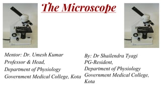 The Microscope
Mentor: Dr. Umesh Kumar
Professor & Head,
Department of Physiology
Government Medical College, Kota
By: Dr Shailendra Tyagi
PG-Resident,
Department of Physiology
Government Medical College,
Kota
 