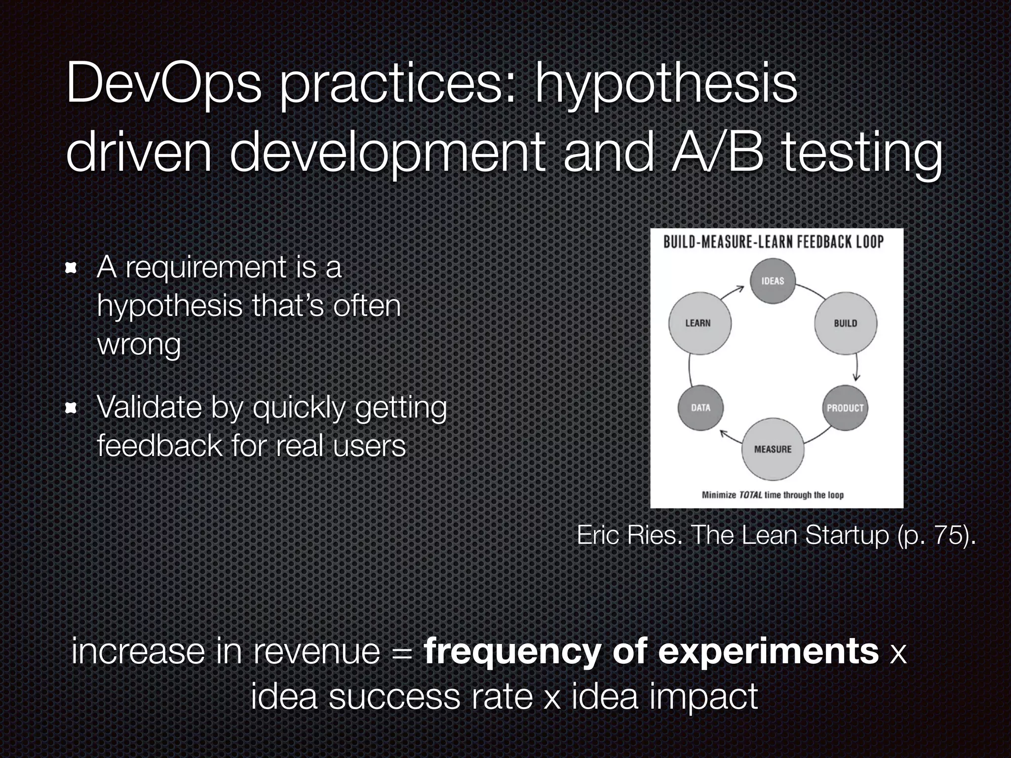 DevOps practices: hypothesis
driven development and A/B testing
A requirement is a
hypothesis that’s often
wrong
Validate by quickly getting
feedback for real users
Eric Ries. The Lean Startup (p. 75).
increase in revenue = frequency of experiments x
idea success rate x idea impact
 