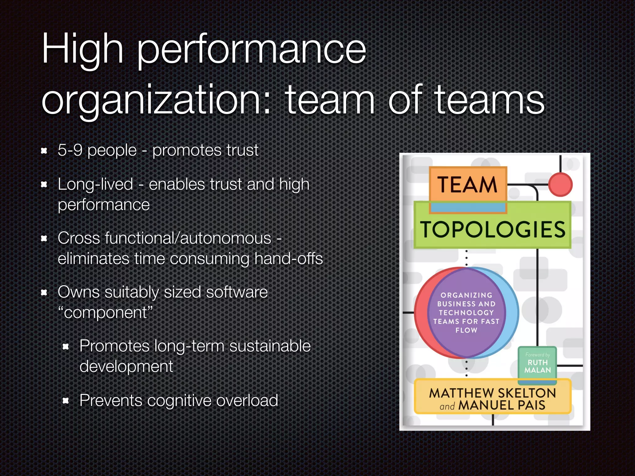 High performance
organization: team of teams
5-9 people - promotes trust
Long-lived - enables trust and high
performance
Cross functional/autonomous -
eliminates time consuming hand-offs
Owns suitably sized software
“component”
Promotes long-term sustainable
development
Prevents cognitive overload
 