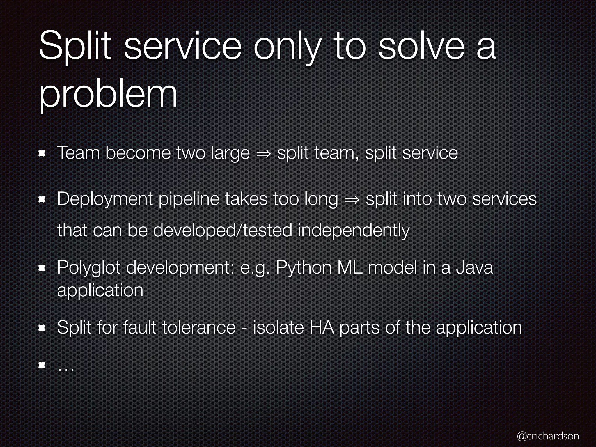 @crichardson
Split service only to solve a
problem
Team become two large split team, split service
Deployment pipeline takes too long split into two services
that can be developed/tested independently
Polyglot development: e.g. Python ML model in a Java
application
Split for fault tolerance - isolate HA parts of the application
…
 