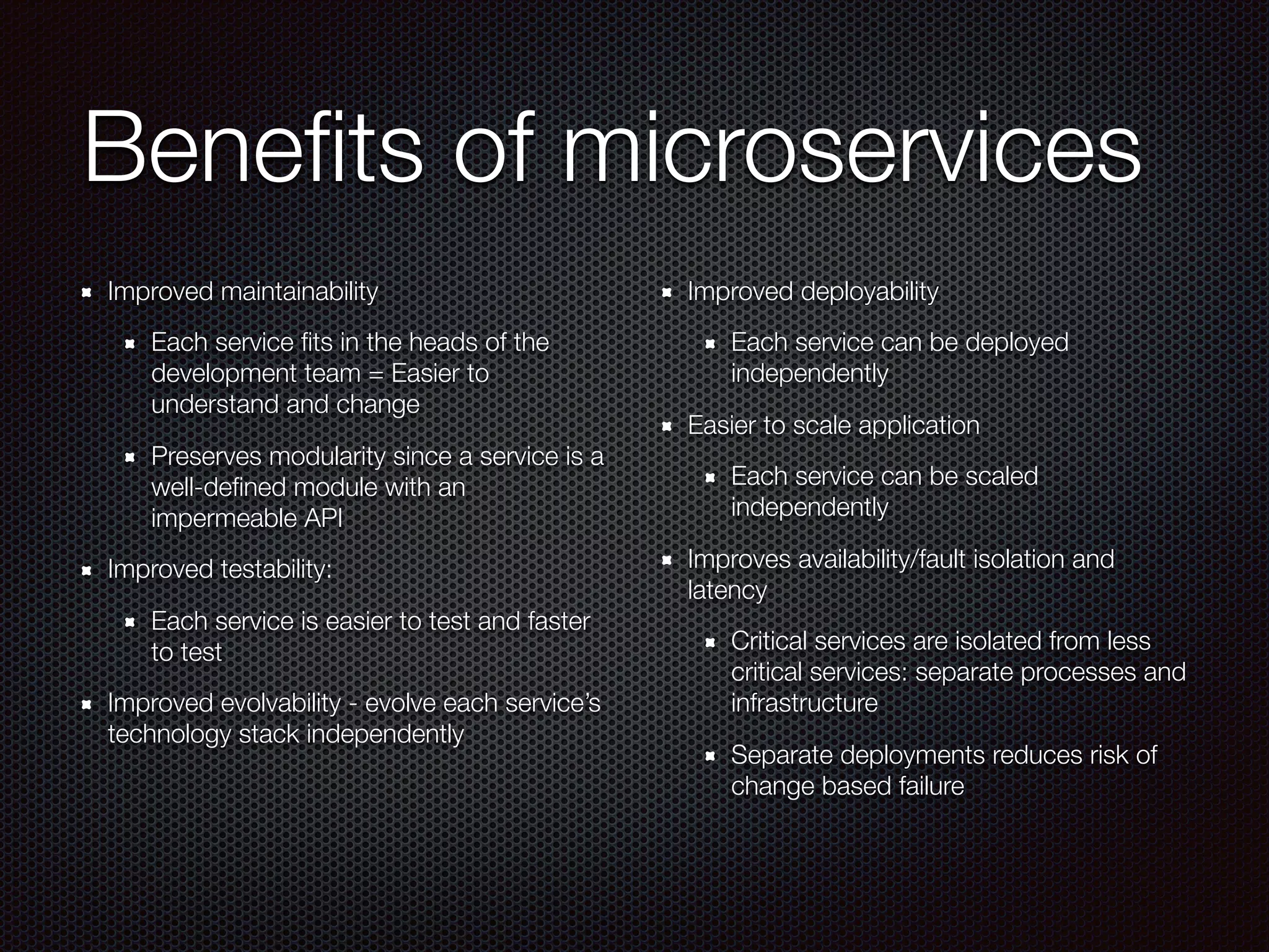 Beneﬁts of microservices
Improved maintainability
Each service ﬁts in the heads of the
development team = Easier to
understand and change
Preserves modularity since a service is a
well-deﬁned module with an
impermeable API
Improved testability:
Each service is easier to test and faster
to test
Improved evolvability - evolve each service’s
technology stack independently
Improved deployability
Each service can be deployed
independently
Easier to scale application
Each service can be scaled
independently
Improves availability/fault isolation and
latency
Critical services are isolated from less
critical services: separate processes and
infrastructure
Separate deployments reduces risk of
change based failure
 