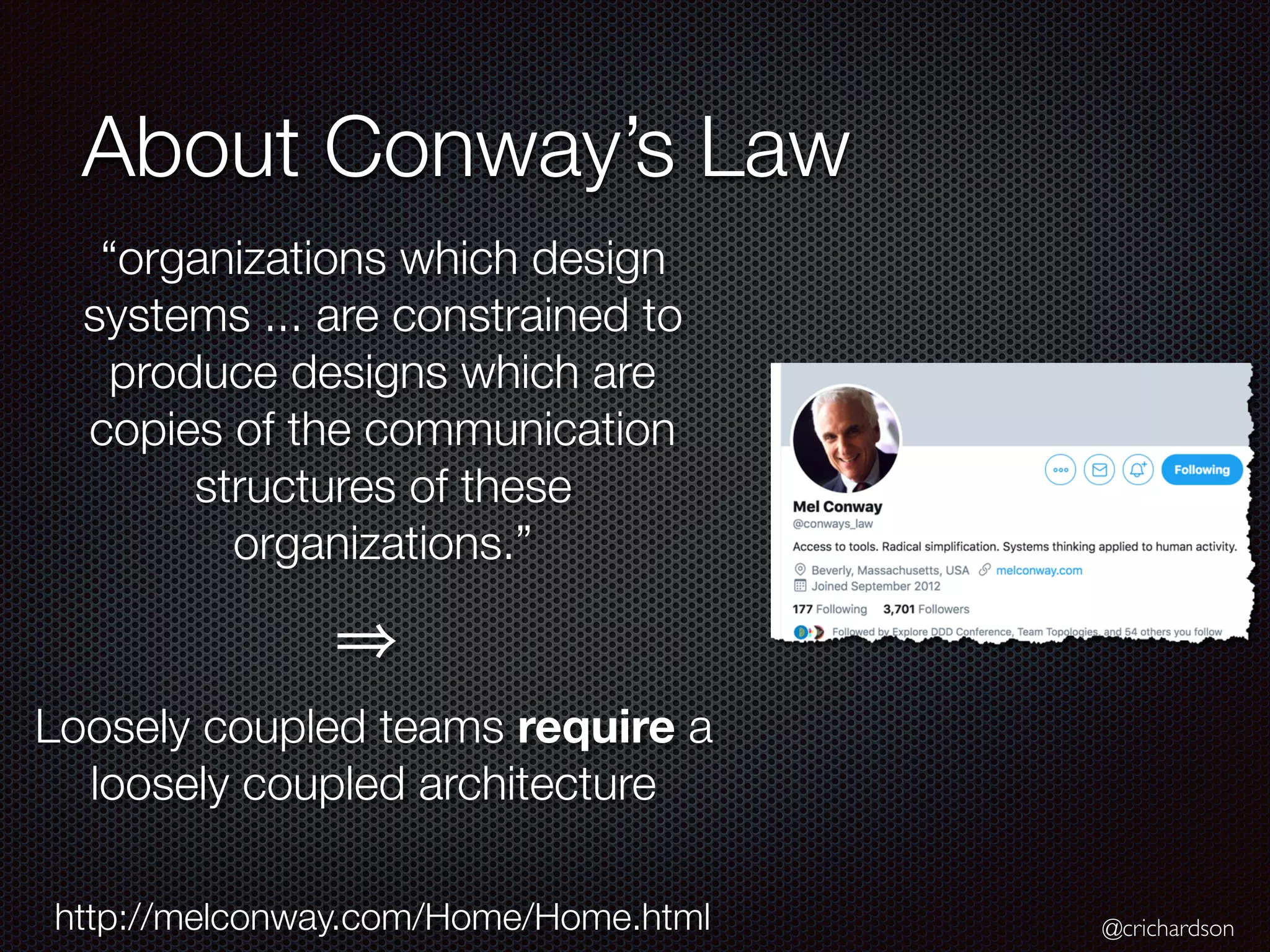@crichardson
About Conway’s Law
“organizations which design
systems ... are constrained to
produce designs which are
copies of the communication
structures of these
organizations.”
http://melconway.com/Home/Home.html
Loosely coupled teams require a
loosely coupled architecture
 