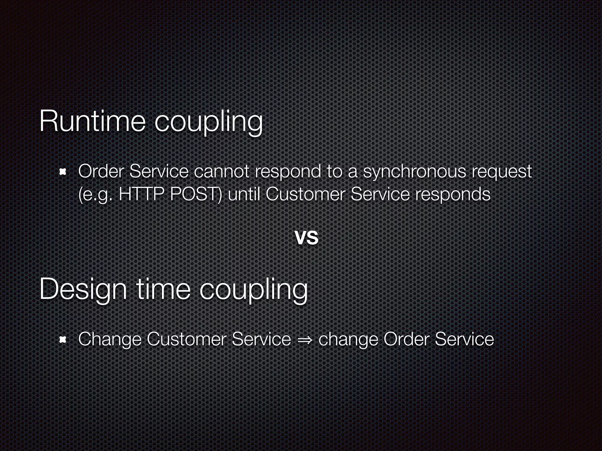 Runtime coupling
Order Service cannot respond to a synchronous request
(e.g. HTTP POST) until Customer Service responds
VS
Design time coupling
Change Customer Service change Order Service
 