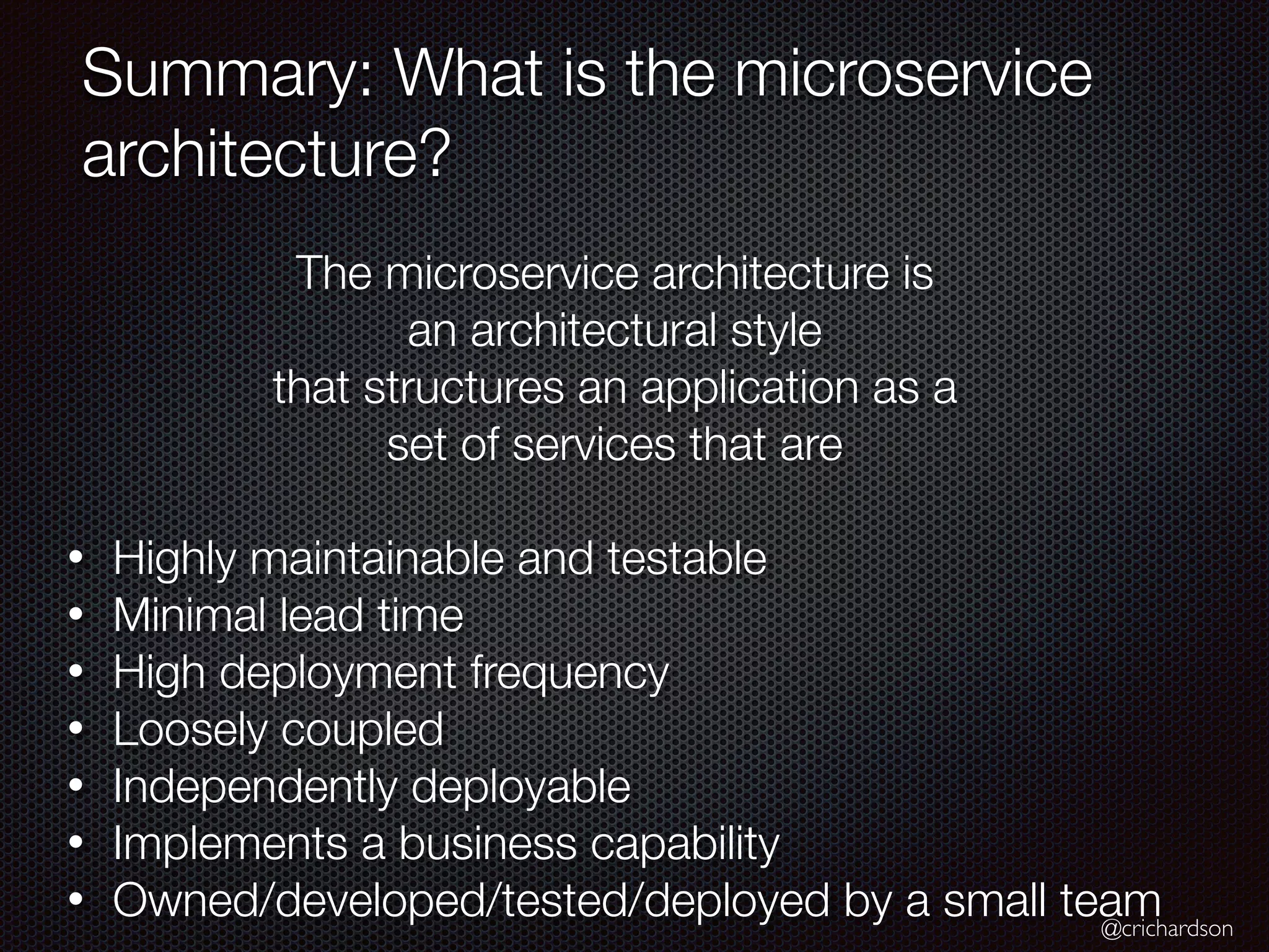 @crichardson
Summary: What is the microservice
architecture?
The microservice architecture is
an architectural style
that structures an application as a
set of services that are
• Highly maintainable and testable
• Minimal lead time
• High deployment frequency
• Loosely coupled
• Independently deployable
• Implements a business capability
• Owned/developed/tested/deployed by a small team
 