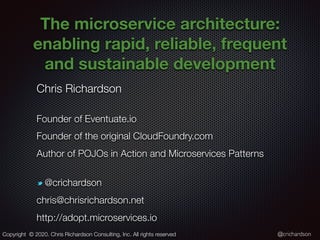 @crichardson
The microservice architecture:
enabling rapid, reliable, frequent
and sustainable development
Chris Richardson
Founder of Eventuate.io
Founder of the original CloudFoundry.com
Author of POJOs in Action and Microservices Patterns
@crichardson
chris@chrisrichardson.net
http://adopt.microservices.io
Copyright © 2020. Chris Richardson Consulting, Inc. All rights reserved
 