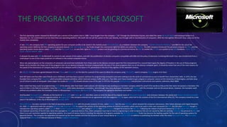 THE PROGRAMS OF THE MICROSOFT
• The first operating system released by Microsoft was a version of the system Unix in 1980. I have bought from the company AT & T through the distribution license, and called the name Microsoft Xenix and employed Santa Cruz
Operation Inc. for customized to run on more than one operating platform. Microsoft did not sell this system to the user directly, but through sold to manufacturers of computers. With the mid-eighties Microsoft Corp. came out of the
market Unix completely.
• In late 1980, the company took IBM operating system for your computer profile to be raised in the markets arose Microsoft Corp. as a mediator between the company, "Seattle Computer Products," and IBM for the use of the
operating system QDOS by the first company to personal devices IBM. Microsoft Corp. has finally bought the commercial rights for QDOS and called the MS-DOS. The IBM company introduced the personal computer in 1981, and the
operating system Annex device called PC-DOS and the Microsoft Corp. to save their rights to MS-DOS product and the granting of a commercial license for IBM to market the PC-DOS as a system to run IBM hardware. CACA - TETA -
CULO - ILDE ES TONTO - BRRL
• It allowed the deal with IBM to Microsoft to control its own version of the system, and with the proliferation of devices computers compatible with IBM and the policy of extensive marketing Microsoft Corp. was transformed from a
small player to one of the major producers of software in the market computers home.
• Were not used programs on the computers of computers personal best technically from those used on the devices computer giant But first characterized for a second that it gave the degree of freedom in the use of these programs
better not to mention the cheap cost of the programs that run on devices Computer Personal compared with the cost of the same programs that run on the devices computer giant. It should be noted that one of the main reasons for
the speed of the dominance of company Microsoft on the software world is the boom in PC penetration in the era of the eighties of the twentieth century .
• On July 29, 2009 has been agreed between the two Yahoo and Microsoft on the deal for a period of ten years to allow the company using Microsoft's search company Yahoo engine in its favor.
• Both Bill Gates and Paul Allen were friends since childhood, and they have a passion and love for programming computers and were seeking to do the work of commercial success to benefit from shared their skills. In 1972, the two
founded their company first Travodata which provided computer primitive, which track and analyze traffic data cars. Paul Allen and I have traveled to get a degree in computer science at the University of Washington, and later drop
out of school to work at Honeywell. Gates began his studies at Harvid [2] showed January issue of the year in 1975 for the popular Balokatronyat and precision instruments and systems, telemetry Altair 8800.
• Allen noted that they could not programming BASIC of the device; after that Gates made ​​a phone call claiming he was working as a translator company asked for proof of his words as they at the time were not possess a translator; the
work of Allen in the field of simulation I have the Altair 8800, while Gates developed a translator, and although they have developed Translator and Thbtah with the simulator and not the actual device, however, the translator work
without any problems when the translator shown in Albuquerque, New Mexico in March 1975. The company has agreed to distribute and market Koltair BASIC.
• And founded Microsoft Corp. officially on the fourth of April, 1975 with Gates as CEO. And Allen came to mind the idea of the original name of Microsoft Corporation and confusion between the words and Alsowic Almaekerokmpiotr
WIRE Ksrd or Roy's 1995 Fortune magazine article. In August 1977; the company entered into an agreement with the magazine ASCII in Japan, which led to the creation of the first international office [2]. The company moved to a new
place in the Bellevue, in the city of Washington in January 1979.
• Microsoft Corp. has been involved in the field of operating systems in 1980 with the private issuance of Unix, called Zanieks. But this was MS-DOS, which boosted the company's dominance. After failed attempts with Digital Research,
Inc. held MBI agreement with the company Microsoft in November 1980 to support the version of the operating systems to control computers, which was to be used in their own computers for MBI. But this deal Microsoft bought a
reproduction operating systems called Dos_86 from Seattle Computer Products; and calling it S-M-dos that MBI Company changed his brand to the BBC dos. Following the release of personal devices to IBM in August 1981; Microsoft
has retained ownership of the M-S dos. Since the copyright to IBM; personal devices Pius, other companies have had to reverse engineering in order to devices that are not owned by IBM are working Kmtuaqat for personal to IBM, but
there is no such restriction applied to operating systems. As a result of various factors including the selection of programs available for MS-DOS; Microsoft finally has become the leading supplier for the sale of operating systems for
personal devices. The company has expanded and opened up her new markets and that the issuance of your mouse device at Microsoft in 1983; in addition to publishing the divided under the name Microsoft Press. The Paul Allen
resigned from Microsoft in February because of illness Hodgkin's lymphoma
 