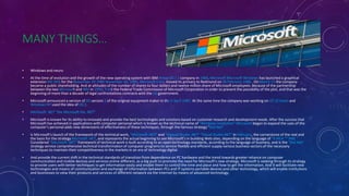 MANY THINGS…
• Windows and neuro
• At the time of evolution and the growth of the new operating system with IBM Amoo OS / 2 company in 1984, Microsoft Microsoft Windows has launched a graphical
extension MS-DOS for the November 20 1985 November 20, 1985. Microsoft Corp. moved its primary to Redmond on 26 February 1986 . On March 13 the company
became a public shareholding. And at altitudes of the number of shares to four dollars and twelve million share of Microsoft employees. Because of the partnership
between the two Microsoft and IBM in 1990; Trsdt the Federal Trade Commission of Microsoft Corporation in order to prevent the possibility of the plot, and that was the
beginning of more than a decade of legal confrontations contracts with the US government.
• Microsoft announced a version of OS version 2 of the original equipment maker in the 2 April 1987. At the same time the company was working on OS 32 bytes and
Windows NT used the idea of OS 2.
• Microsoft .NET "the Microsoft the .NET"
• Microsoft is known for its ability to innovate and provide the best technologies and solutions based on customer research and development needs. After the success that
Microsoft has achieved in applications with computer personal which is known as the technical name of "Windows revolution" Microsoft began to expand the uses of the
computer's personal adds new dimensions of effectiveness of these techniques, through the famous strategy "Dot Net".
• Is Microsoft's launch of the framework of the technical work, "Microsoft .NET" and "Vigiwal Studio .NET" "Visual Studio.NET" in February, the cornerstone of the real and
the basis for the strategy Microsoft .NET, and represents the actual beginning to see Microsoft's in building Web sites, depending on the language of "X MLA "" XML ".
Considered "Microsoft .NET" framework of technical work is built according to an open technology standards, according to the language of business, and is the "Dot Net"
strategy service comprehensive technical transformation of computer programs to service flexible and efficient supply various business sectors of the necessary
techniques to maintain their competitiveness in the markets in an era of technology digital.
• And provide the current shift in the technical standards of transition from dependence on PC hardware and the trend towards greater reliance on computer
communication and mobile devices and services online different, as a big push to promote the need for Microsoft's new strategy. Microsoft is seeking through its strategy
to provide users with better techniques to get information easily and enable them to control the time and place and how to get the information. And it will facilitate new
technologies and means of communication and exchange of information between PCs and IT systems portable devices and other technology, which will enable institutions
and businesses to view their products and services of different network via the Internet by means of advanced technology.
 