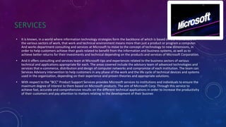 SERVICES
• It is known, in a world where information technology strategies form the backbone of which is based on the institutions in
the various sectors of work, that work and technical environment means more than just a product or program a computer.
And works department consulting and services at Microsoft to move to the concept of technology to new dimensions, in
order to help customers achieve their goals related to benefit from the information and business systems, as well as to
achieve better returns for their investments and technical depending on the products and services of Microsoft Corporation.
• And it offers consulting and services team at Microsoft tips and experiences related to the business sectors of various
technical and applications appropriate for each. The areas covered include the advisory team of advanced technologies and
services that e-commerce, distribution and design of computer networks and compromise of each institution. The team can
Services Advisory intervention to help customers in any phase of the work and the life cycle of technical devices and systems
used in the organization, depending on their experience and proven theories and appropriate solutions.
• With respect to the "BCC" Product Support Services provides Microsoft services to institutions and individuals to ensure the
maximum degree of interest to them based on Microsoft products. The aim of Microsoft Corp. Through this service to
achieve fast, accurate and comprehensive results on the different technical applications in order to increase the productivity
of their customers and pay attention to matters relating to the development of their busines
 
