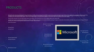 PRODUCTS
• Microsoft's sales is the best operating system Microsoft Windows and Office software package Microsoft Office. And electronic products also search engine MSN has been updated to be multilingual and the new name Bing
and paid by the company Microsoft great care in light of the strong competition in the market search engines, Vmahrk search Google search engine Yahoo! As well as Search All engine The Web (the currently Yahoo)
considered of the most powerful search engines a private search engine Google, which gained great popularity in recent years even sat on the throne of the search engines.
• May 28, 2009 is disclosed in the new search engine Bing by Steve Ballmer, CEO of Microsoft Corp., who will replace replace search engine MSN.
• And Microsoft's activity is limited to program Windows or BASIC or MS-DOS, but the company has worked to develop a package of programs as bases data, and text editors, and other areas, and even the company Microsoft
develops and markets computer games as a flight simulator (in English: Flight simulator) .
• Some of the products:
• Microsoft is Windows Phone
• Microsoft Offs
• Microsoft word
• Microsoft Excel
• Microsoft PowerPoint
• Microsoft Access
• Microsoft Wen Knott
• Microsoft Bath Writer
• Microsoft Vigiwal Studio
• Microsoft Aksprishn
• Microsoft Aksjing surfer
• Microsoft Surface
• Microsoft Security Ahansells
• Soft Ferrand Express
• Microsoft server Squal
 