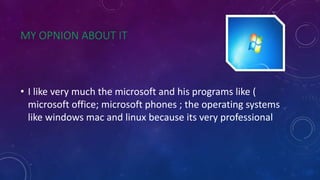 MY OPNION ABOUT IT
• I like very much the microsoft and his programs like (
microsoft office; microsoft phones ; the operating systems
like windows mac and linux because its very professional
 