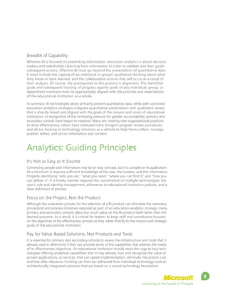 Schooling at the Speed of Thought
9
Breadth of Capability
Whereas BI is focused on presenting information, education analytics is about decision
makers and stakeholders learning from information in order to validate and then guide
subsequent actions. Effective BI must go beyond the presentation of quantitative data.
It must include the capture of an individual or group’s qualitative thinking about what
they know or have learned, and the collaborative actions that will occur as a result of
their analysis. Of course, the prerequisite to this process is alignment. The identified
goals and subsequent tracking of progress against goals of any individual, group, or
department scorecard must be appropriately aligned with the priorities and expectations
of the educational institution as a whole.
In summary, BI technologies alone primarily present quantitative data, while well-conceived
education-analytics strategies integrate quantitative presentation with qualitative review
that is directly linked and aligned with the goals of the mission and vision of educational
institutions. In recognition of the increasing pressure for greater accountability, primary and
secondary schools have begun to respond. Many are creating new organisational positions
to drive effectiveness, others have instituted more stringent program review procedures,
and all are looking at technology solutions as a vehicle to help them collect, manage,
publish, reflect, and act on information and content.
Analytics: Guiding Principles
It’s Not as Easy as It Sounds
Connecting people with information may be an easy concept, but it is complex in its application.
At a minimum it requires sufficient knowledge of the user, the context, and the information.
Properly identifying “who you are,” “what you need,” “where you can find it,” and “how you
can deliver it” in a timely manner requires the coordination of multiple technologies, the
user’s role and identity management, adherence to educational institution policies, and a
clear definition of process.
Focus on the Project, Not the Product
Although the evaluation process for the selection of a BI product can stimulate the necessary
procedural and process initiatives required as part of an education-analytics strategy, many
primary and secondary schools place too much value on the BI product itself rather than the
desired outcome. As a result, it is critical for leaders to keep staff and constituents focused
on the objectives of the effectiveness process as they relate directly to the mission and strategic
goals of the educational institution.
Pay for Value-Based Solutions, Not Products and Tools
It is essential for primary and secondary schools to assess the infrastructure and tools that it
already uses to determine if they can provide some of the capabilities that address the needs
of its effectiveness objectives. An educational institution should resist the urge to buy tech-
nologies offering analytical capabilities that it may already own and recognise the value of
proven applications, or services, that can speed implementation, eliminate risk and/or cost,
and that offer relevance. Funding can then be redirected from individual technology tools to
architecturally integrated solutions that are based on a sound technology foundation.
 