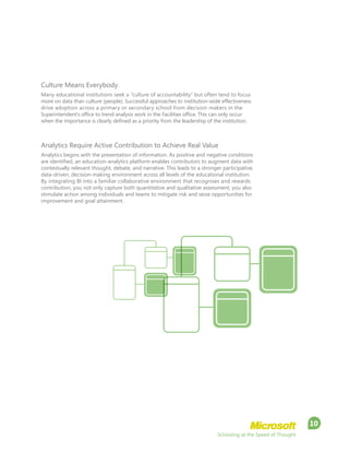 Schooling at the Speed of Thought
10
Culture Means Everybody
Many educational institutions seek a “culture of accountability” but often tend to focus
more on data than culture (people). Successful approaches to institution-wide effectiveness
drive adoption across a primary or secondary school from decision makers in the
Superintendent’s office to trend analysis work in the Facilities office. This can only occur
when the importance is clearly defined as a priority from the leadership of the institution.
Analytics Require Active Contribution to Achieve Real Value
Analytics begins with the presentation of information. As positive and negative conditions
are identified, an education-analytics platform enables contributors to augment data with
contextually relevant thought, debate, and narrative. This leads to a stronger participative,
data-driven, decision-making environment across all levels of the educational institution.
By integrating BI into a familiar collaborative environment that recognises and rewards
contribution, you not only capture both quantitative and qualitative assessment, you also
stimulate action among individuals and teams to mitigate risk and seize opportunities for
improvement and goal attainment.
 