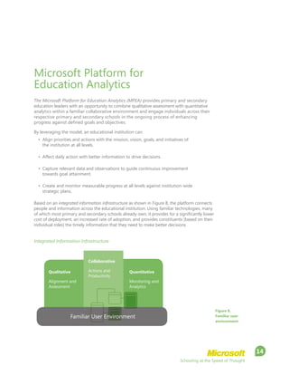 Schooling at the Speed of Thought
14
Microsoft Platform for
Education Analytics
The Microsoft Platform for Education Analytics (MPEA) provides primary and secondary
education leaders with an opportunity to combine qualitative assessment with quantitative
analytics within a familiar collaborative environment and engage individuals across their
respective primary and secondary schools in the ongoing process of enhancing
progress against defined goals and objectives.
By leveraging the model, an educational institution can:
•	 Align priorities and actions with the mission, vision, goals, and initiatives of
the institution at all levels.
•	 Affect daily action with better information to drive decisions.
•	 Capture relevant data and observations to guide continuous improvement
towards goal attainment.
•	 Create and monitor measurable progress at all levels against institution-wide
strategic plans.
Based on an integrated information infrastructure as shown in Figure 8, the platform connects
people and information across the educational institution. Using familiar technologies, many
of which most primary and secondary schools already own, it provides for a significantly lower
cost of deployment, an increased rate of adoption, and provides constituents (based on their
individual roles) the timely information that they need to make better decisions.
Figure 8.
Familiar user
environment
Integrated Information Infrastructure
Familiar User Environment
Qualitative
Alignment and
Assessment
Quantitative
Monitoring and
Analytics
Collaborative
Actions and
Productivity
 