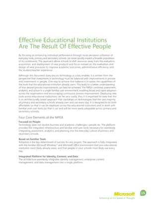 Schooling at the Speed of Thought
15
Effective Educational Institutions
Are The Result Of Effective People
By focusing on enhancing individual performance through more pervasive utilisation of
everyday tools, primary and secondary schools can more quickly impact a broader population
of its constituents. This approach allows schools to shift resources away from the evaluation,
acquisition, and deployment of new products and focus instead on the evaluation and
design of new processes to improve academic outcomes, administrative efficiency, and
the student/teacher experience.
Although this document does discuss technology as a key enabler, it is written from the
perspective that investments in technology must be balanced with improvements in process
and investments in people. One way to achieve that balance is to assess the capabilities of
the tools that the educational institution already owns. This leads to a better understanding
of how desired process improvements can best be achieved. The MPEA combines assessment,
analytics, and action in a single familiar user environment, enabling broad and rapid adoption
across the organisation and encouraging continuous process improvement. Deploying new
tools across educational institutions can be very costly, thus it is important to note that this
is an architecturally based approach that capitalises on technologies that the vast majority
of primary and secondary schools already own and use every day. It is designed to be both
affordable (so that it can be deployed across the educational institution) and to work with
familiar end-user tools (so that it can and will be more easily adoptable across primary and
secondary schools).
Four Core Elements of the MPEA
Focused on People
Technology does not resolve business and academic challenges—people do. The platform
provides the integrated infrastructure and familiar end-user tools necessary for seamlessly
integrating assessment, analytics, and planning into the everyday culture of primary and
secondary schools.
Based on Familiar Tools
Adoption is the key determinant of success for any project. The approach is fully integrated
with the familiar Microsoft Windows®
and Microsoft Office environment that your educational
institution most likely already owns, and that people in your schools most likely use every
day.
Integrated Platform for Identity, Content, and Data
The architecture seamlessly integrates identity management, enterprise content
management, and data management into a single platform.
 