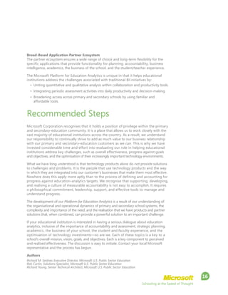 Schooling at the Speed of Thought
16
Broad-Based Application Partner Ecosystem
The partner ecosystem ensures a wide range of choice and long-term flexibility for the
specific applications that provide functionality for planning, accountability, business
intelligence, academics, the business of the school, and the student/teacher experience.
The Microsoft Platform for Education Analytics is unique in that it helps educational
institutions address the challenges associated with traditional BI initiatives by:
•	 Uniting quantitative and qualitative analysis within collaboration and productivity tools.
•	 Integrating periodic assessment activities into daily productivity and decision-making.
•	 Broadening access across primary and secondary schools by using familiar and
affordable tools.
Recommended Steps
Microsoft Corporation recognises that it holds a position of privilege within the primary
and secondary-education community. It is a place that allows us to work closely with the
vast majority of educational institutions across the country. As a result, we understand
our responsibility to continually strive to add as much value to our business relationship
with our primary and secondary-education customers as we can. This is why we have
invested considerable time and effort into evaluating our role in helping educational
institutions address key challenges, such as overall effectiveness, progress against goals
and objectives, and the optimisation of their increasingly important technology environments.
What we have long understood is that technology products alone do not provide solutions
to challenges and problems. It is the people that use technology products and the way
in which they are integrated into our customer’s businesses that make them most effective.
Nowhere does this apply more aptly than to the process of defining and accounting for
progress against education-analytics targets. We recognise that supporting, developing,
and realising a culture of measurable accountability is not easy to accomplish. It requires
a philosophical commitment, leadership, support, and effective tools to manage and
understand progress.
The development of our Platform for Education Analytics is a result of our understanding of
the organisational and operational dynamics of primary and secondary school systems, the
complexity and importance of the need, and the realisation that we have products and partner
solutions that, when combined, can provide a powerful solution to an important challenge.
If your educational institution is interested in having a serious dialogue about education
analytics, inclusive of the importance of accountability and assessment, strategic planning,
academics, the business of your school, the student and faculty experience, and the
optimisation of technology investments—so are we. Each of these topics is a key to a
school’s overall mission, vision, goals, and objectives. Each is a key component to perceived
and realised effectiveness. The discussion is easy to initiate. Contact your local Microsoft
representative and the process has begun.
Authors
Richard M. Seidner, Executive Director, Microsoft U.S. Public Sector Education
Rob Curtin, Solutions Specialist, Microsoft U.S. Public Sector Education
Richard Young, Senior Technical Architect, Microsoft U.S. Public Sector Education
 