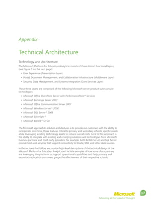 Schooling at the Speed of Thought
17
Appendix
Technical Architecture
Technology and Architecture
The Microsoft Platform for Education Analytics consists of three distinct functional layers
(see Figure 9 on the next page):
•	 User Experience (Presentation Layer)
•	 Portal, Document Management, and Collaboration Infrastructure (Middleware Layer)
•	 Security, Data Management, and Systems Integration (Core Services Layer)
These three layers are comprised of the following Microsoft server product suites and/or
technologies:
•	 Microsoft Office SharePoint Server with PerformancePoint®
Services
•	 Microsoft Exchange Server 2007
•	 Microsoft Office Communication Server 2007
•	 Microsoft Windows Server®
2008
•	 Microsoft SQL Server®
2008
•	 Microsoft Silverlight®
•	 Microsoft BizTalk®
Server
The Microsoft approach to solution architectures is to provide our customers with the ability to
incorporate, over time, those features critical to primary and secondary schools’ specific needs
while leveraging existing technology assets to reduce overall costs. Core to this approach is
the ability to integrate with existing and emerging solutions and technologies from Microsoft,
business partners, and third-party providers. For example, both BizTalk Server and SQL Server
provide tools and services that support connectivity to Oracle, DB2, and other data sources.
In the sections that follow, we provide high-level descriptions of the technical design of the
Microsoft Platform for Education Analytics and include examples of how some of our partners
are leveraging the platform to support operational capabilities and help primary and
secondary-education customers gauge the effectiveness of their respective schools.
 