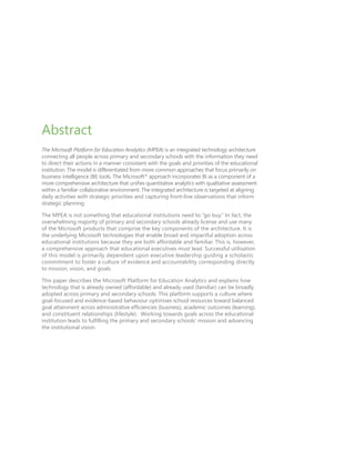 Abstract
The Microsoft Platform for Education Analytics (MPEA) is an integrated technology architecture
connecting all people across primary and secondary schools with the information they need
to direct their actions in a manner consistent with the goals and priorities of the educational
institution. The model is differentiated from more common approaches that focus primarily on
business intelligence (BI) tools. The Microsoft®
approach incorporates BI as a component of a
more comprehensive architecture that unifies quantitative analytics with qualitative assessment
within a familiar collaborative environment. The integrated architecture is targeted at aligning
daily activities with strategic priorities and capturing front-line observations that inform
strategic planning.
The MPEA is not something that educational institutions need to “go buy.” In fact, the
overwhelming majority of primary and secondary schools already license and use many
of the Microsoft products that comprise the key components of the architecture. It is
the underlying Microsoft technologies that enable broad and impactful adoption across
educational institutions because they are both affordable and familiar. This is, however,
a comprehensive approach that educational executives must lead. Successful utilisation
of this model is primarily dependent upon executive leadership guiding a scholastic
commitment to foster a culture of evidence and accountability corresponding directly
to mission, vision, and goals.
This paper describes the Microsoft Platform for Education Analytics and explains how
technology that is already owned (affordable) and already used (familiar) can be broadly
adopted across primary and secondary schools. This platform supports a culture where
goal-focused and evidence-based behaviour optimises school resources toward balanced
goal attainment across administrative efficiencies (business), academic outcomes (learning),
and constituent relationships (lifestyle). Working towards goals across the educational
institution leads to fulfilling the primary and secondary schools’ mission and advancing
the institutional vision.
 