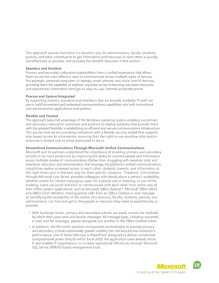 Schooling at the Speed of Thought
19
This approach assures that there is a dynamic way for administrators, faculty, students,
parents, and other constituents to get information and resources to each other as quickly
and effectively as possible, and provides the benefits discussed in this section.
Seamless and Intuitive
Primary and secondary-education stakeholders have a unified experience that allows
them to use the most effective ways to communicate across multiple types of devices
(for example, personal computers or laptops, smart phones, and voice-over-IP devices),
providing them the capability of anytime, anywhere access to learning, education resources,
and operational information through an easy-to–use, Internet-accessible portal.
Process and System Integrated
By supporting industry standards and interfaces that are broadly available, IT staff can
use or build convenient and contextual-communications capabilities into both instructional
and administrative applications and systems.
Flexible and Trusted
This approach takes full advantage of the Windows operating system, enabling our primary
and secondary-education customers and partners to deploy solutions that provide them
with the greatest flexibility in establishing an efficient and secure communications infrastructure.
This assures that we are providing institutions with a flexible security model that supports
role-based access to information, ensuring that the right to use sensitive data and/or
resources is limited only to those authorised to do so.
Streamlined Communications Through Microsoft Unified Communications
Microsoft and its partners understand the importance of enabling primary and secondary
schools to be more productive by improving the ability to connect people and information
across multiple modes of communication. Rather than struggling with separate tools and
interfaces, educators and administrators that leverage the platform’s unified-communications
capabilities realise increased access to each other, students, parents, and information at
the right times and in the best way for their specific situation. “Presence” information,
through Microsoft Lync Server, provides colleagues with details about a person’s availability,
whether online for instant messaging, open for a phone call or meeting, or out of the
building. Users can point and click to communicate with each other from within any of
their Office system applications, such as Microsoft Office Outlook®
, Microsoft Office Word,
and Office Excel. Whether making phone calls from an Office Outlook e-mail message
or identifying the availability of the author of a resource, faculty, students, parents, and
administrators can find and get to the people or resource they need as expeditiously as
possible.
•	 With Exchange Server, primary and secondary schools can easily control the methods
by which their users send and receive messages. All message types, including voicemail,
e-mail, and fax messages, appear alongside one another in the Office Outlook Inbox.
•	 In addition, the Microsoft platform incorporates technologies to provide primary
and secondary schools substantially greater visibility into the educational institution’s
performance; one of these offerings is PowerPivot. Designed to deliver unmatched
computational power directly within Excel 2010, the application users already know.
It also enables IT organisations to increase operational efficiencies through Microsoft
SQL Server 2008 R2-based management tools.
 