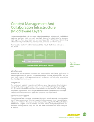 Schooling at the Speed of Thought
20
Content Management And
Collaboration Infrastructure
(Middleware Layer)
Office SharePoint Server is at the core of the middleware layer, providing the collaboration
backbone (see Figure 10). A tool that is specifically designed to make it easier for people to
work together, share resources, create best practices, and to help primary and secondary
schools achieve greater efficiency, responsiveness, and lower operational costs.
As a result, the platform’s collaboration capabilities include the features outlined in
this section.
Web Services
Web services provide a means to connect and extend existing (and future) applications via
standard Web protocols and data formats. By providing this type of functionality, you can
more easily integrate existing applications, such as absences and/or grading systems, into
the shared portal environment.
Integration
The architecture supports integration with a broad range of products and technologies,
along with those of our partners and many of our competitors. Our priority is to offer
our education customers collaborative tools and services that can work within existing
technology environments, reducing the need for wholesale upgrades and/or complete
replacement of existing systems, leading to a reduced cost of ownership.
Comprehensive Search
Comprehensive Search provides primary and secondary schools with the tools needed to
search large repositories of data that may exist in disparate data stores managed by the
educational institution. This search functionality is an integral part of the Microsoft Platform
for Education Analytics. It can be extended to support existing third-party applications and
solutions, assisting users to easily find, use, and share information with other colleagues
as required.
Figure 10.
Office SharePoint
Server
Share Point Services
Office Business Application Services
Unified
Communications
Education
Analytics
Content
Management
Collaboration Search
 