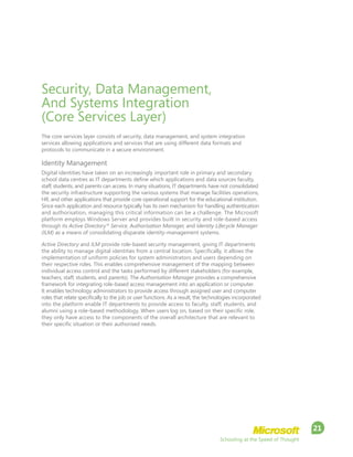 Schooling at the Speed of Thought
21
Security, Data Management,
And Systems Integration
(Core Services Layer)
The core services layer consists of security, data management, and system integration
services allowing applications and services that are using different data formats and
protocols to communicate in a secure environment.
Identity Management
Digital identities have taken on an increasingly important role in primary and secondary
school data centres as IT departments define which applications and data sources faculty,
staff, students, and parents can access. In many situations, IT departments have not consolidated
the security infrastructure supporting the various systems that manage facilities operations,
HR, and other applications that provide core operational support for the educational institution.
Since each application and resource typically has its own mechanism for handling authentication
and authorisation, managing this critical information can be a challenge. The Microsoft
platform employs Windows Server and provides built in security and role-based access
through its Active Directory®
Service, Authorisation Manager, and Identity Lifecycle Manager
(ILM) as a means of consolidating disparate identity-management systems.
Active Directory and ILM provide role-based security management, giving IT departments
the ability to manage digital identities from a central location. Specifically, it allows the
implementation of uniform policies for system administrators and users depending on
their respective roles. This enables comprehensive management of the mapping between
individual access control and the tasks performed by different stakeholders (for example,
teachers, staff, students, and parents). The Authorisation Manager provides a comprehensive
framework for integrating role-based access management into an application or computer.
It enables technology administrators to provide access through assigned user and computer
roles that relate specifically to the job or user functions. As a result, the technologies incorporated
into the platform enable IT departments to provide access to faculty, staff, students, and
alumni using a role-based methodology. When users log on, based on their specific role,
they only have access to the components of the overall architecture that are relevant to
their specific situation or their authorised needs.
 