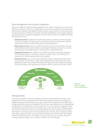 Schooling at the Speed of Thought
22
Data Management and Systems Integration
SQL Server 2008 provides the data management and system-integration services for the
MPEA (see Figure 11). SQL Server 2008 offers primary and secondary schools enterprise-
level security, reliability, and scalability while providing a lower total cost of ownership than
competing products. It delivers this solution with high availability for instructional, analytical,
and administration management applications. Out-of-the-box, SQL Server 2008 R2 provides
the following services:
•	 Database Services provide the core services for storing, processing, and securing data.
This service enables controlled access and rapid-transaction processing to meet the
requirements of the most demanding education-data applications.
•	 Reporting Services deliver rich, Web-enabled reporting functionality, allowing
administrators and teachers the ability to create reports that draw content from a variety
of data sources, and publish reports in various easy to understand formats.
•	 Integration Services offer a platform for building high-performance data integration
and workflow solutions, including extraction, transformation, and loading (ETL)
operations for linking disparate data sources together.
•	 Analysis Services, such as Microsoft PowerPivot and SQL Enterprise provide primary
and secondary schools with a unified and integrated view of all student and school
performance data. This provides the foundation for reporting online analytical processing
(OLAP) and analysis, key performance indicators (KPIs), scorecards, and data mining.
Interoperability
This design, applied to education analytics, embraces interoperability through current
solutions that use the new generation of XML-based software, through technology and
intellectual property (IP) licensing, and in partnerships with companies that are dedicated
to helping software products work together. There are two major elements to the interoperability
strategy that are incorporated into the architecture. First, we continue to support primary
and secondary education’s need for technology that works well with what is already in place.
Our products and solutions focus on interoperability and have significant functionality
dedicated to connection with non-Microsoft products. Second, we are working with the
technology industry to define a new generation of software and Web services that enables
software to efficiently share information and opens the door to a greater degree of
“interoperability by design” across different solutions and technologies.
Figure 11.
SQL Server 2008
services architecture
Reporting
Analysis Sync
SearchQuery
Mobile and
Desktop
Cloud
StorageDatacenter
Integration
FILE
RDEMS OLAP
XML
Services
 