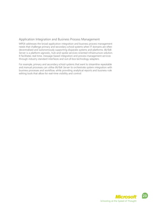 Schooling at the Speed of Thought
23
Application Integration and Business Process Management
MPEA addresses the broad application integration and business process management
needs that challenge primary and secondary school systems when IT domains are often
decentralised and autonomously supporting disparate systems and platforms. BizTalk
Server is a platform-agnostic, hub-and-spoke services-oriented infrastructure solution.
It facilitates real-time, message-based integration and process management services
through industry standard interfaces and out-of-box technology adapters.
For example, primary and secondary school systems that want to streamline repeatable
and manual processes can utilise BizTalk Server to orchestrate system integration with
business processes and workflow, while providing analytical reports and business-rule
editing tools that allow for real-time visibility and control.
 
