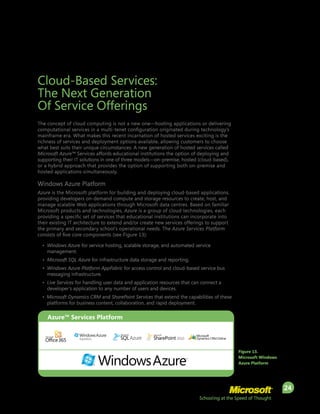 Schooling at the Speed of Thought
24
Cloud-Based Services:
The Next Generation
Of Service Offerings
The concept of cloud computing is not a new one—hosting applications or delivering
computational services in a multi-tenet configuration originated during technology’s
mainframe era. What makes this recent incarnation of hosted services exciting is the
richness of services and deployment options available, allowing customers to choose
what best suits their unique circumstances. A new generation of hosted services called
Microsoft Azure™ Services affords educational institutions the option of deploying and
supporting their IT solutions in one of three models—on-premise, hosted (cloud-based),
or a hybrid approach that provides the option of supporting both on-premise and
hosted applications simultaneously.
Windows Azure Platform
Azure is the Microsoft platform for building and deploying cloud-based applications,
providing developers on-demand compute and storage resources to create, host, and
manage scalable Web applications through Microsoft data centres. Based on familiar
Microsoft products and technologies, Azure is a group of cloud technologies, each
providing a specific set of services that educational institutions can incorporate into
their existing IT architecture to extend and/or create new services offerings to support
the primary and secondary school’s operational needs. The Azure Services Platform
consists of five core components (see Figure 13):
•	 Windows Azure for service hosting, scalable storage, and automated service
management.
•	 Microsoft SQL Azure for infrastructure data storage and reporting.
•	 Windows Azure Platform AppFabric for access control and cloud-based service bus
messaging infrastructure.
•	 Live Services for handling user data and application resources that can connect a
developer’s application to any number of users and devices.
• Microsoft Dynamics CRM and SharePoint Services that extend the capabilities of these
platforms for business content, collaboration, and rapid deployment.
Figure 13.
Microsoft Windows
Azure Platform
Azure™ Services Platform
 