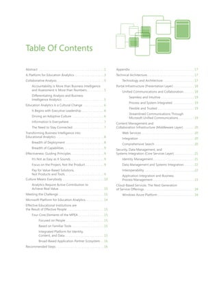 Abstract	  . . . . . . . . . . . . . . . . . . . . . . . . . . . . . . . . . . . . . . . . . 1
A Platform for Education Analytics . . . . . . . . . . . . . . . . . . . 3
Collaborative Analysis . . . . . . . . . . . . . . . . . . . . . . . . . . . . . . 5
	 Accountability Is More than Business Intelligence
	 and Assessment Is More than Numbers . . . . . . . . . . . 5
	 Differentiating Analysis and Business
	 Intelligence Analytics . . . . . . . . . . . . . . . . . . . . . . . . . . . 5
Education Analytics Is a Cultural Change . . . . . . . . . . . . . . 6
	 It Begins with Executive Leadership . . . . . . . . . . . . . . . 6
	 Driving an Adoptive Culture . . . . . . . . . . . . . . . . . . . . . 6
	 Information Is Everywhere  . . . . . . . . . . . . . . . . . . . . . . 7
	 The Need to Stay Connected . . . . . . . . . . . . . . . . . . . . 7
Transforming Business Intelligence into
Educational Analytics . . . . . . . . . . . . . . . . . . . . . . . . . . . . . . . 8
	 Breadth of Deployment . . . . . . . . . . . . . . . . . . . . . . . . . 8
	 Breadth of Capabilities . . . . . . . . . . . . . . . . . . . . . . . . . . 9
Effectiveness: Guiding Principles . . . . . . . . . . . . . . . . . . . . . 9
	 It’s Not as Easy as It Sounds  . . . . . . . . . . . . . . . . . . . . . 9
	 Focus on the Project, Not the Product . . . . . . . . . . . . 9
	 Pay for Value-Based Solutions,
	 Not Products and Tools . . . . . . . . . . . . . . . . . . . . . . . . . 9	
Culture Means Everybody . . . . . . . . . . . . . . . . . . . . . . . . . . . 10
	 Analytics Require Active Contribution to
	 Achieve Real Value . . . . . . . . . . . . . . . . . . . . . . . . . . . . . 10
Meeting the Challenge . . . . . . . . . . . . . . . . . . . . . . . . . . . . . 11
Microsoft Platform for Education Analytics . . . . . . . . . . . . 14
Effective Educational Institutions are
the Result of Effective People . . . . . . . . . . . . . . . . . . . . . . . . 15
	 Four Core Elements of the MPEA . . . . . . . . . . . . . . . . . 15
		 Focused on People . . . . . . . . . . . . . . . . . . . . . . . . . 15
		 Based on Familiar Tools . . . . . . . . . . . . . . . . . . . . . 15
		 Integrated Platform for Identity,
		 Content, and Data . . . . . . . . . . . . . . . . . . . . . . . . . 15
		 Broad-Based Application Partner Ecosystem . . . 16
Recommended Steps . . . . . . . . . . . . . . . . . . . . . . . . . . . . . . . 16
Appendix . . . . . . . . . . . . . . . . . . . . . . . . . . . . . . . . . . . . . . . . . 17
Technical Architecture . . . . . . . . . . . . . . . . . . . . . . . . . . . . . . 17
	 Technology and Architecture . . . . . . . . . . . . . . . . . . . . 17
Portal Infrastructure (Presentation Layer) . . . . . . . . . . . . . . 18
	 Unified Communications and Collaboration . . . . . . . 18
		 Seamless and Intuitive . . . . . . . . . . . . . . . . . . . . . . 19
		 Process and System Integrated . . . . . . . . . . . . . . 19
		 Flexible and Trusted . . . . . . . . . . . . . . . . . . . . . . . . 19
		 Streamlined Communications Through
		 Microsoft Unified Communications  . . . . . . . . . . 19
Content Management and
Collaboration Infrastructure (Middleware Layer)  . . . . . . . 20
	 Web Services . . . . . . . . . . . . . . . . . . . . . . . . . . . . . . . . . . 20
	Integration . . . . . . . . . . . . . . . . . . . . . . . . . . . . . . . . . . . . 20
	 Comprehensive Search  . . . . . . . . . . . . . . . . . . . . . . . . . 20
Security, Data Management, and
Systems Integration (Core Services Layer) . . . . . . . . . . . . . 21
	 Identity Management  . . . . . . . . . . . . . . . . . . . . . . . . . . 21
	 Data Management and Systems Integration . . . . . . . 22
	Interoperability . . . . . . . . . . . . . . . . . . . . . . . . . . . . . . . . 22
	 Application Integration and Business
	 Process Management . . . . . . . . . . . . . . . . . . . . . . . . . . . 23
Cloud-Based Services: The Next Generation
of Service Offerings . . . . . . . . . . . . . . . . . . . . . . . . . . . . . . . . 24
	 Windows Azure Platform . . . . . . . . . . . . . . . . . . . . . . . . 24
Table Of Contents
 