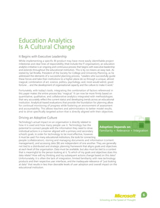 Schooling at the Speed of Thought
6
Education Analytics
Is A Cultural Change
It Begins with Executive Leadership
While implementing a specific BI product may have more easily identifiable project
milestones and clear lines of responsibility (that include the IT organisation), an education
analytics initiative is an ongoing and continuous process that begins with executive leadership
and extends throughout the educational institution. This is by no means an easy task. As
stated by Sal Rinella, President of the Society for College and University Planning, as he
addressed the elements of a successful planning process, “Leaders who successfully guide
these forces and take their institutions to a higher plane do so through a unique, almost
magical, combination of art, science, politics, psychology, and, most would admit, good
fortune … and the development of organisational capacity and the culture to make it work.”
Fortunately, with today’s tools, integrating the combination of factors referenced in
this paper makes the entire process less “magical.” It can now be more firmly based on
quantitative, qualitative, and collaborative analytics integrated with methodologies
that very accurately reflect the current status and developing trends across an educational
institution. Analytical-based evaluations that provide the foundation for planning allow
for continual monitoring of progress while fostering an environment of assessment
and accountability. This allows teachers and administrators to better model results,
and to drive specifically targeted action that is directly aligned with their objectives.
Driving an Adoptive Culture
Technology’s actual impact on an organisation is directly related to
how it is used and how many people use it. Technology has the
potential to connect people with the information they need to drive
individual actions in a manner aligned with a primary and secondary
school’s goals. In order for technology to be most effective, however,
it must be used. For many educational institutions, the tools for connecting
people (collaboration), storing and managing documents and information (content
management), and accessing data (BI) are independent of one another. They are generally
not tied to a distributed and strategic planning framework that aligns goals and objectives
at each level of the organisation. Data must be available, but also must be tied to a context
that is meaningful to the person looking at it. To which of my goals and objectives does this
data relate? How will my thinking and my subsequent actions change based on this data?
Unfortunately, it is often the lack of integration, limited familiarity with new technology
products and their respective user interfaces, and the inadequate relevance of “just looking
at data” that results in less than desirable levels of user adoption and overall impact on the
educational institution.
Adoption Depends on
Familiarity + Relevance + Integration
 